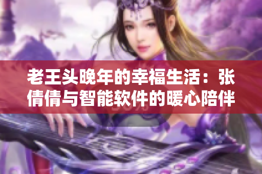 老王头晚年的幸福生活：张倩倩与智能软件的暖心陪伴