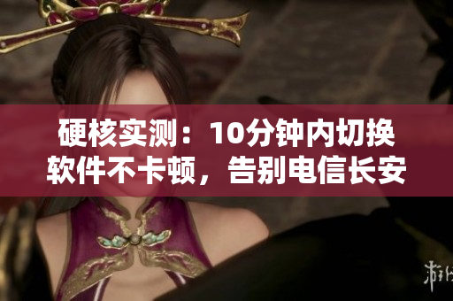 硬核实测：10分钟内切换软件不卡顿，告别电信长安