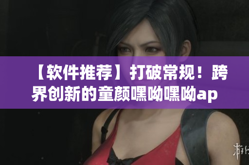 【软件推荐】打破常规！跨界创新的童颜嘿呦嘿呦app，必须下载！