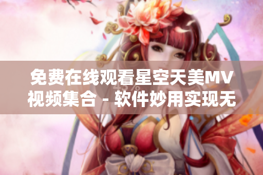 免费在线观看星空天美MV视频集合 - 软件妙用实现无阻畅享美音