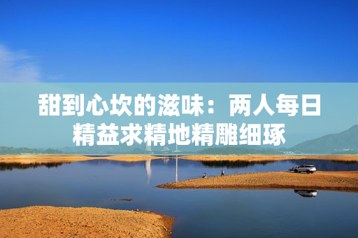 甜到心坎的滋味：两人每日精益求精地精雕细琢