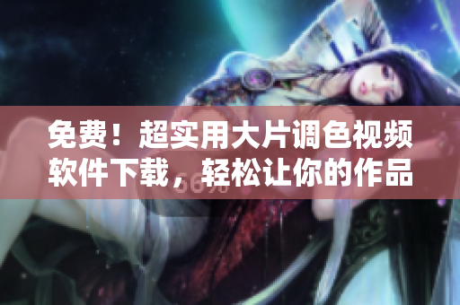 免费！超实用大片调色视频软件下载，轻松让你的作品脱颖而出！