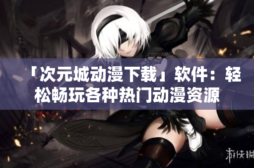 「次元城动漫下载」软件：轻松畅玩各种热门动漫资源