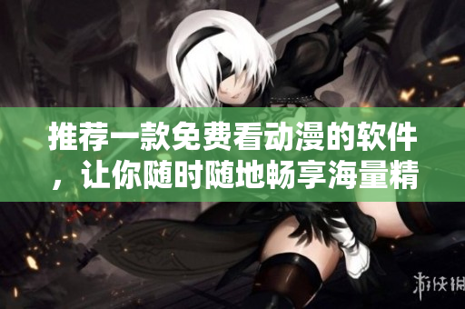 推荐一款免费看动漫的软件，让你随时随地畅享海量精彩动画片！