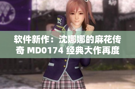软件新作：沈娜娜的麻花传奇 MD0174 经典大作再度闪耀