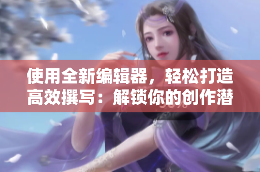 使用全新编辑器，轻松打造高效撰写：解锁你的创作潜力