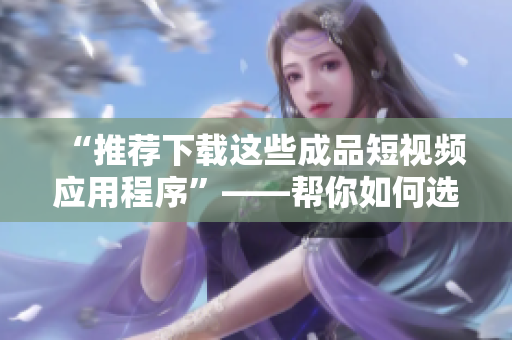 “推荐下载这些成品短视频应用程序”——帮你如何选择适合你的应用程序。