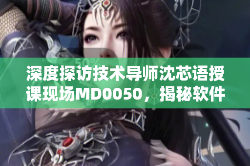深度探访技术导师沈芯语授课现场MD0050，揭秘软件学习方法