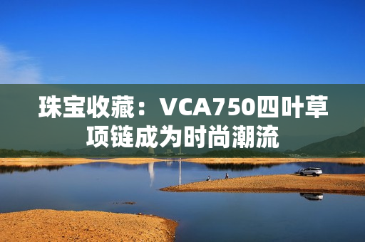 珠宝收藏：VCA750四叶草项链成为时尚潮流