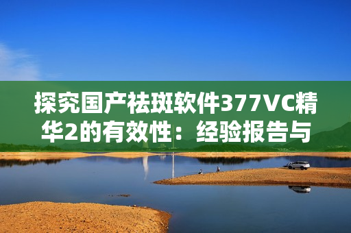 探究国产祛斑软件377VC精华2的有效性：经验报告与实质分析