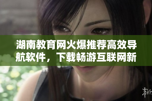 湖南教育网火爆推荐高效导航软件，下载畅游互联网新体验！