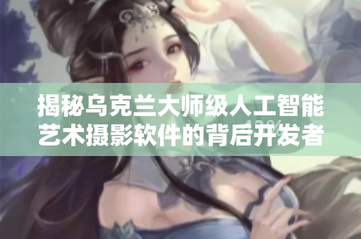 揭秘乌克兰大师级人工智能艺术摄影软件的背后开发者