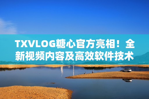 TXVLOG糖心官方亮相！全新视频内容及高效软件技术深度解析