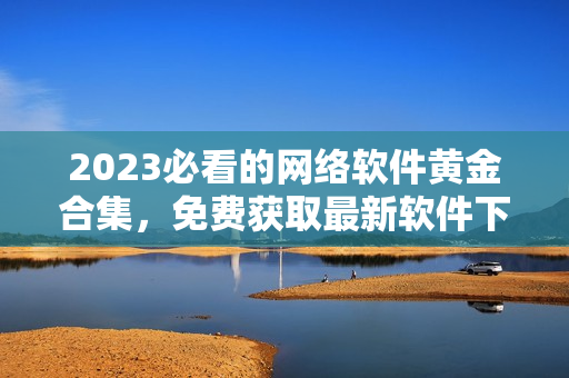 2023必看的网络软件黄金合集，免费获取最新软件下载和技术介绍！
