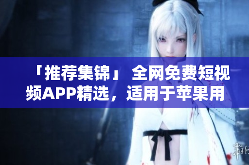 「推荐集锦」 全网免费短视频APP精选，适用于苹果用户的最佳选择！