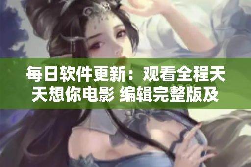 每日软件更新：观看全程天天想你电影 编辑完整版及亮点分析