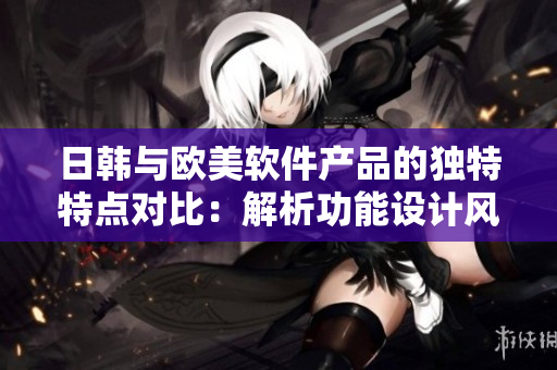 日韩与欧美软件产品的独特特点对比：解析功能设计风格及用户体验