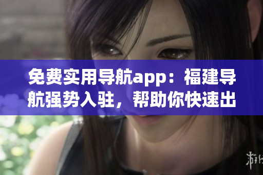 免费实用导航app：福建导航强势入驻，帮助你快速出行！