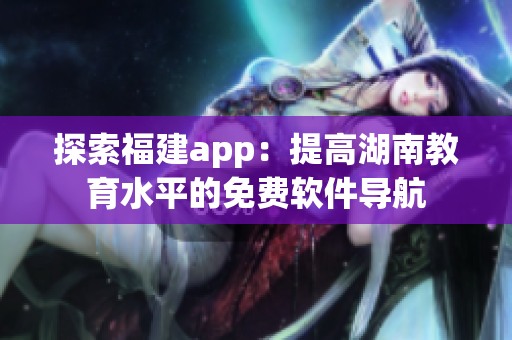 探索福建app：提高湖南教育水平的免费软件导航