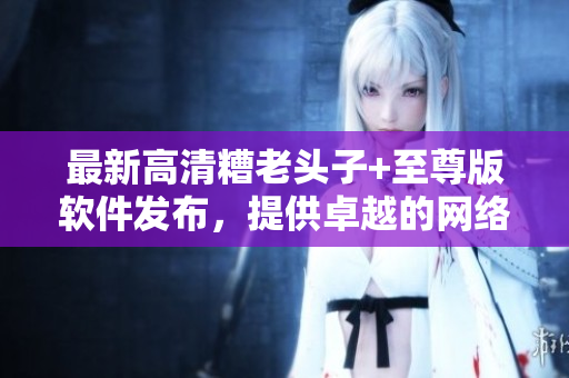 最新高清糟老头子+至尊版软件发布，提供卓越的网络游戏体验