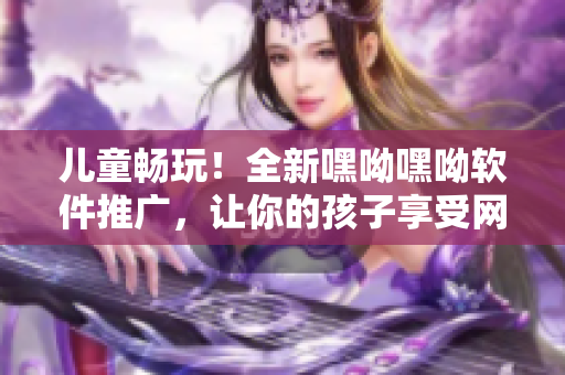 儿童畅玩！全新嘿呦嘿呦软件推广，让你的孩子享受网络时代的乐趣！