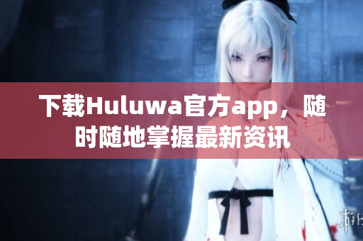 下载Huluwa官方app，随时随地掌握最新资讯