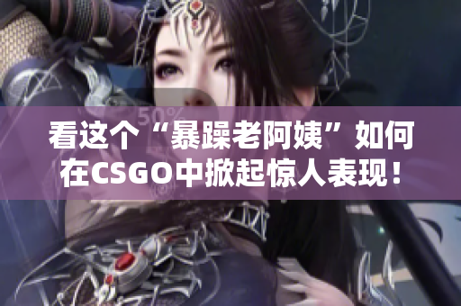 看这个“暴躁老阿姨”如何在CSGO中掀起惊人表现！