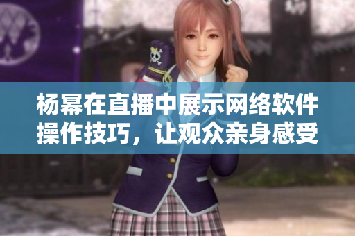 杨幂在直播中展示网络软件操作技巧，让观众亲身感受软件魅力