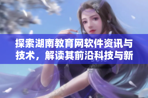 探索湖南教育网软件资讯与技术，解读其前沿科技与新趋势！