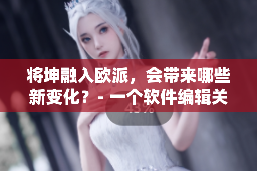 将坤融入欧派，会带来哪些新变化？- 一个软件编辑关注欧派的软件整合。