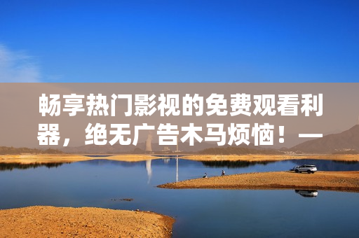 畅享热门影视的免费观看利器，绝无广告木马烦恼！——最佳免费追剧软件推荐