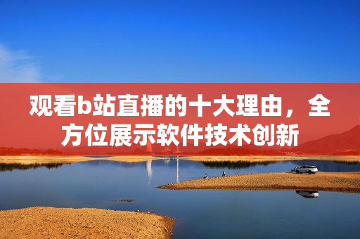 观看b站直播的十大理由，全方位展示软件技术创新