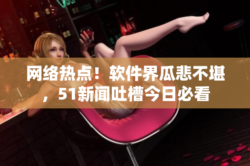 网络热点！软件界瓜悲不堪，51新闻吐槽今日必看
