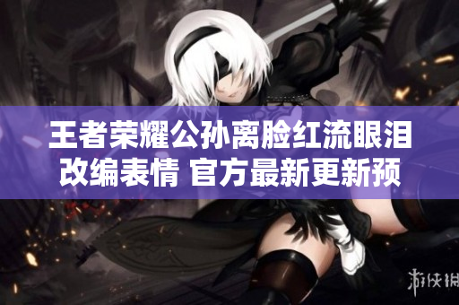 王者荣耀公孙离脸红流眼泪改编表情 官方最新更新预告出炉