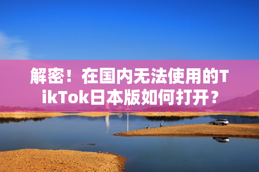 解密！在国内无法使用的TikTok日本版如何打开？