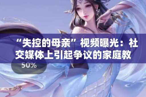“失控的母亲”视频曝光：社交媒体上引起争议的家庭教育方式