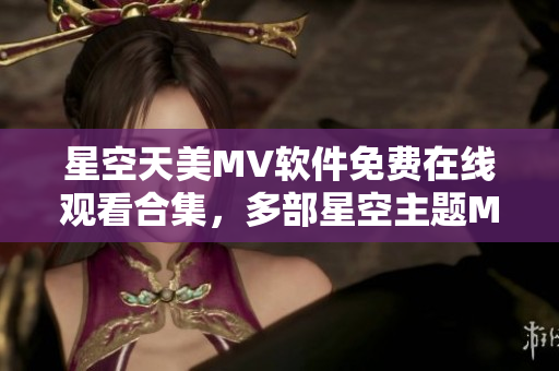 星空天美MV软件免费在线观看合集，多部星空主题MV全新上线