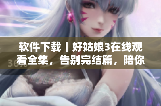 软件下载丨好姑娘3在线观看全集，告别完结篇，陪你度过美好时光