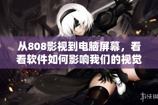 从808影视到电脑屏幕，看看软件如何影响我们的视觉享受：一篇软件相关文章