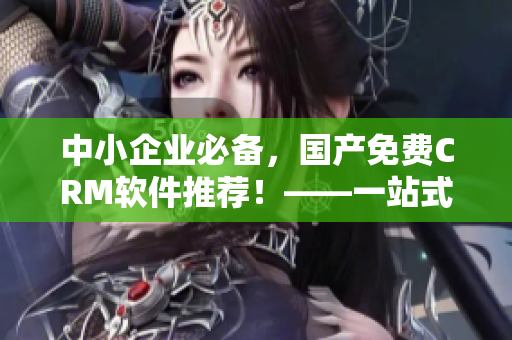 中小企业必备，国产免费CRM软件推荐！——一站式管理利器