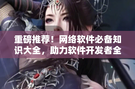 重磅推荐！网络软件必备知识大全，助力软件开发者全面提升技能！