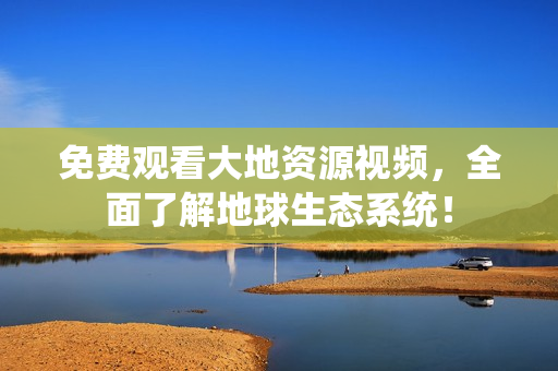 免费观看大地资源视频，全面了解地球生态系统！