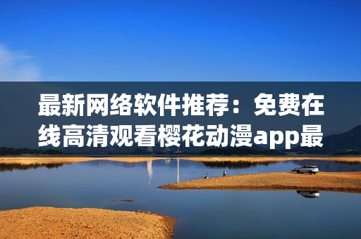 最新网络软件推荐：免费在线高清观看樱花动漫app最新剧！