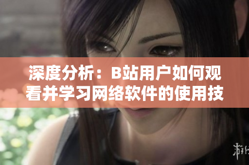 深度分析：B站用户如何观看并学习网络软件的使用技巧