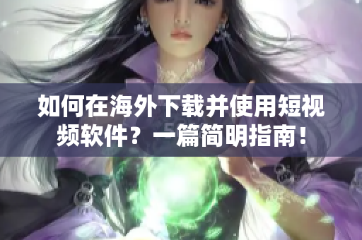 如何在海外下载并使用短视频软件？一篇简明指南！