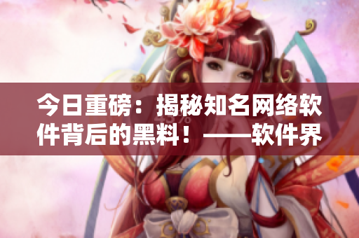 今日重磅：揭秘知名网络软件背后的黑料！——软件界最新爆料