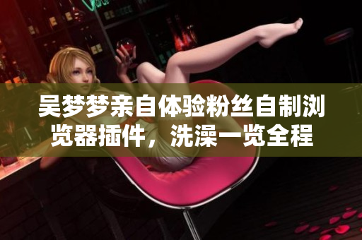 吴梦梦亲自体验粉丝自制浏览器插件，洗澡一览全程