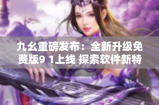 九幺重磅发布：全新升级免费版9 1上线 探索软件新特性