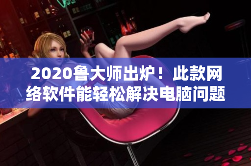 2020鲁大师出炉！此款网络软件能轻松解决电脑问题