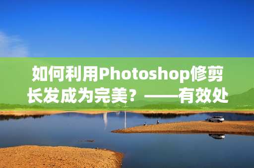如何利用Photoshop修剪长发成为完美？——有效处理大片长发的方法